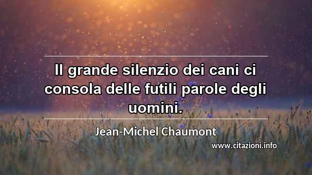 “Il grande silenzio dei cani ci consola delle futili parole degli uomini.”