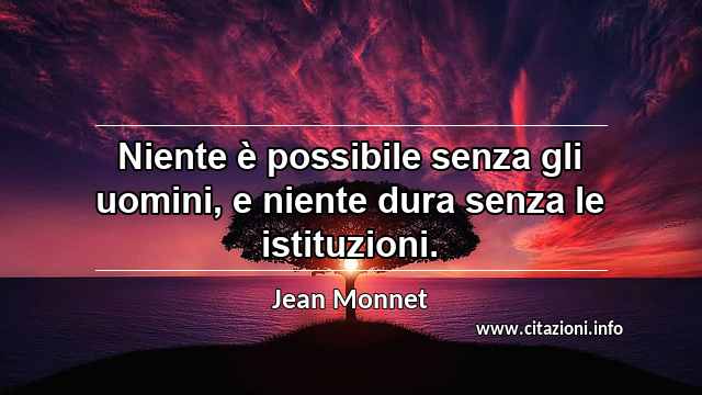 “Niente è possibile senza gli uomini, e niente dura senza le istituzioni.”