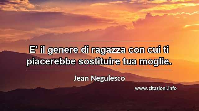 “E' il genere di ragazza con cui ti piacerebbe sostituire tua moglie.”