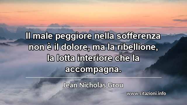 “Il male peggiore nella sofferenza non è il dolore, ma la ribellione, la lotta interiore che la accompagna.”
