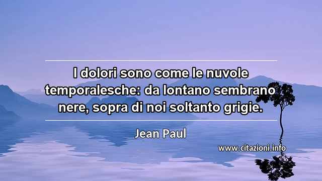 “I dolori sono come le nuvole temporalesche: da lontano sembrano nere, sopra di noi soltanto grigie.”