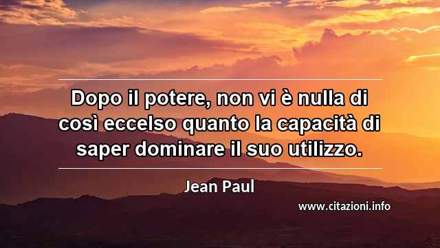 “Dopo il potere, non vi è nulla di così eccelso quanto la capacità di saper dominare il suo utilizzo.”