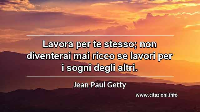 “Lavora per te stesso; non diventerai mai ricco se lavori per i sogni degli altri.”