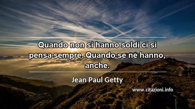 “Quando non si hanno soldi ci si pensa sempre. Quando se ne hanno, anche.”