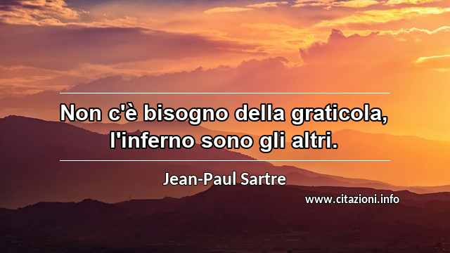 “Non c'è bisogno della graticola, l'inferno sono gli altri.”