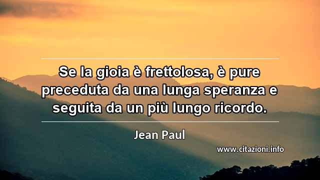 “Se la gioia è frettolosa, è pure preceduta da una lunga speranza e seguita da un più lungo ricordo.”