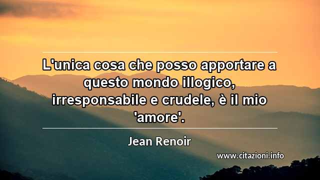 “L'unica cosa che posso apportare a questo mondo illogico, irresponsabile e crudele, è il mio 'amore'.”