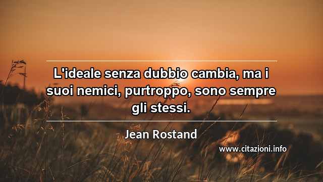 “L'ideale senza dubbio cambia, ma i suoi nemici, purtroppo, sono sempre gli stessi.”