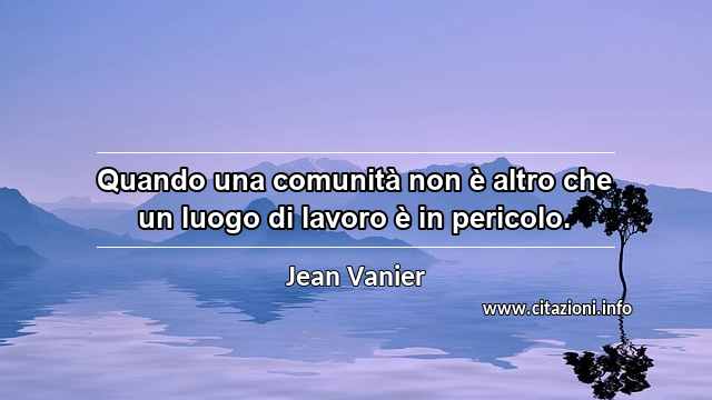 “Quando una comunità non è altro che un luogo di lavoro è in pericolo.”
