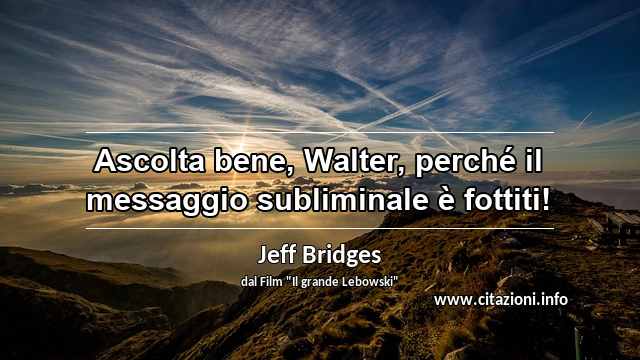 “Ascolta bene, Walter, perché il messaggio subliminale è fottiti!”