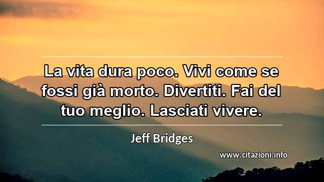 “La vita dura poco. Vivi come se fossi già morto. Divertiti. Fai del tuo meglio. Lasciati vivere.”