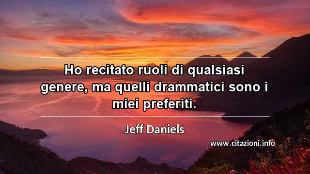 “Ho recitato ruoli di qualsiasi genere, ma quelli drammatici sono i miei preferiti.”