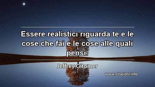 “Essere realistici riguarda te e le cose che fai e le cose alle quali pensi.”