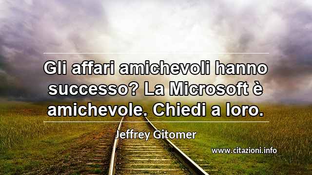 “Gli affari amichevoli hanno successo? La Microsoft è amichevole. Chiedi a loro.”