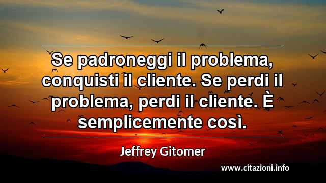 “Se padroneggi il problema, conquisti il cliente. Se perdi il problema, perdi il cliente. È semplicemente così.”