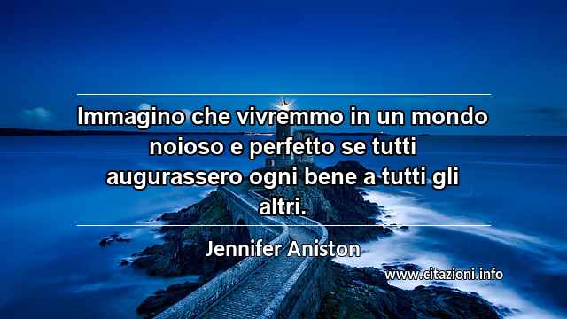 “Immagino che vivremmo in un mondo noioso e perfetto se tutti augurassero ogni bene a tutti gli altri.”