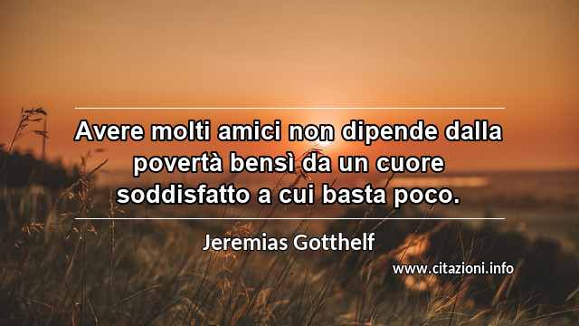 “Avere molti amici non dipende dalla povertà bensì da un cuore soddisfatto a cui basta poco.”