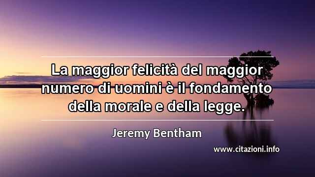 “La maggior felicità del maggior numero di uomini è il fondamento della morale e della legge.”
