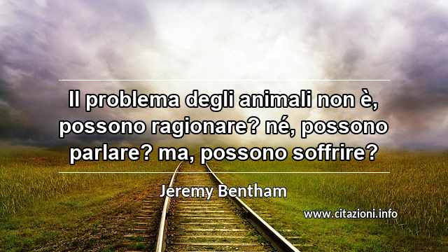 “Il problema degli animali non è, possono ragionare? né, possono parlare? ma, possono soffrire?”