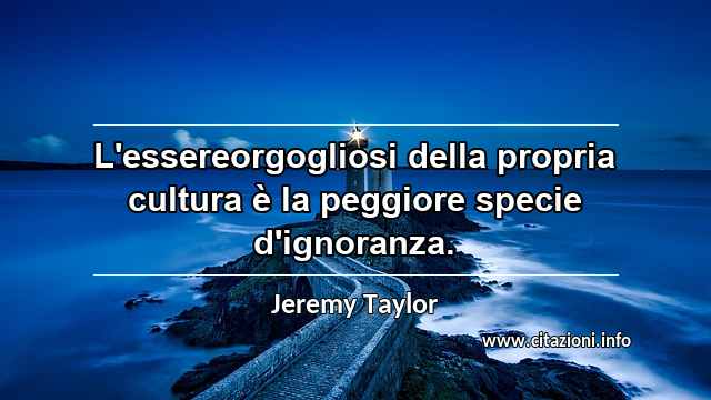 “L'essereorgogliosi della propria cultura è la peggiore specie d'ignoranza.”