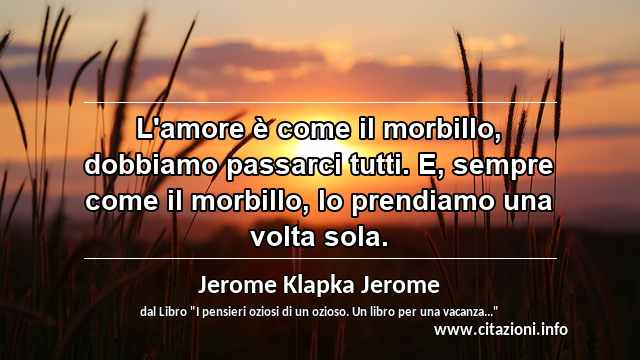 “L'amore è come il morbillo, dobbiamo passarci tutti. E, sempre come il morbillo, lo prendiamo una volta sola.”