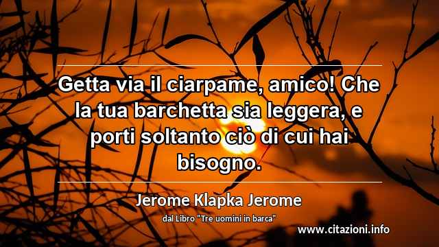 “Getta via il ciarpame, amico! Che la tua barchetta sia leggera, e porti soltanto ciò di cui hai bisogno.”