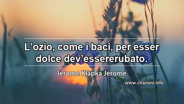 “L’ozio, come i baci, per esser dolce dev’essererubato.”