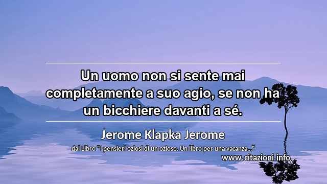“Un uomo non si sente mai completamente a suo agio, se non ha un bicchiere davanti a sé.”