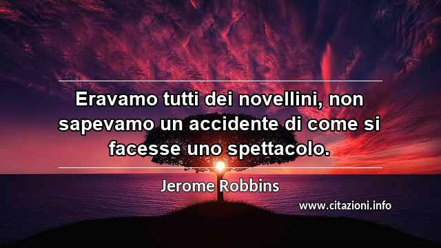 “Eravamo tutti dei novellini, non sapevamo un accidente di come si facesse uno spettacolo.”