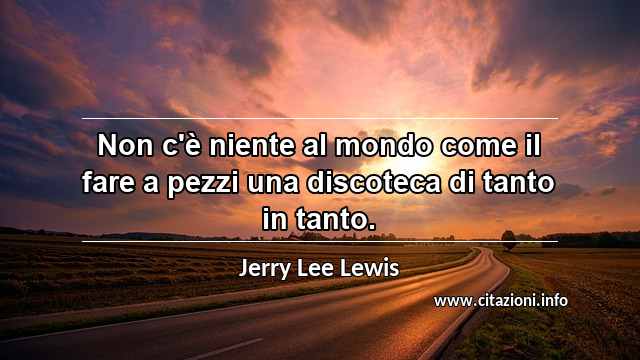 “Non c'è niente al mondo come il fare a pezzi una discoteca di tanto in tanto.”