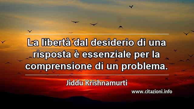 “La libertà dal desiderio di una risposta è essenziale per la comprensione di un problema.”