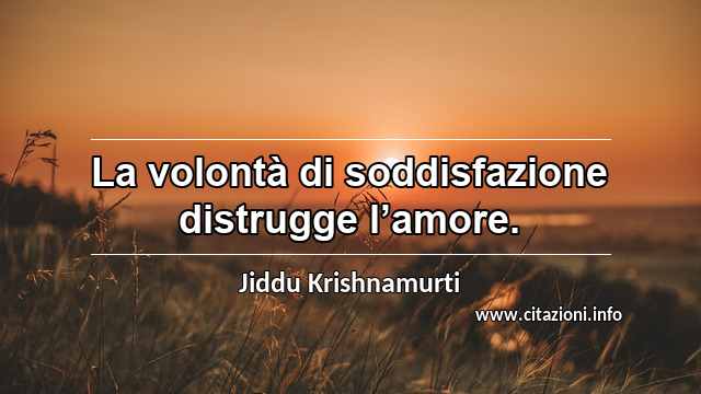 “La volontà di soddisfazione distrugge l’amore.”