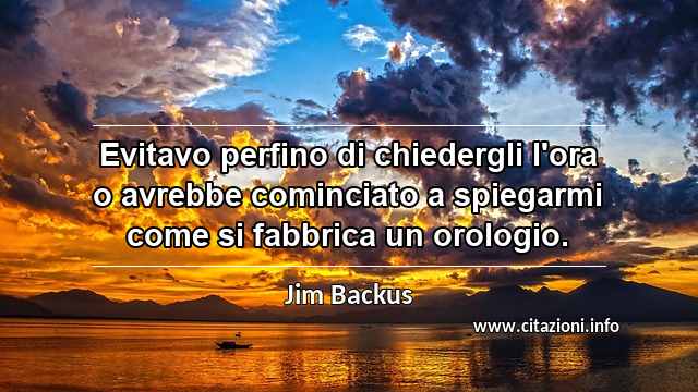 “Evitavo perfino di chiedergli l'ora o avrebbe cominciato a spiegarmi come si fabbrica un orologio.”