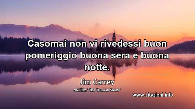 “Casomai non vi rivedessi buon pomeriggio buona sera e buona notte.”