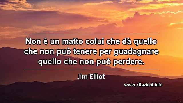 “Non è un matto colui che dà quello che non può tenere per guadagnare quello che non può perdere.”