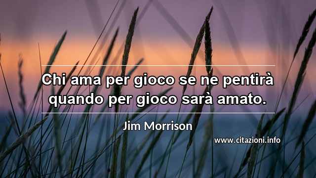 “Chi ama per gioco se ne pentirà quando per gioco sarà amato.”