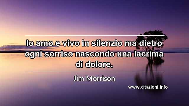 “Io amo e vivo in silenzio ma dietro ogni sorriso nascondo una lacrima di dolore.”