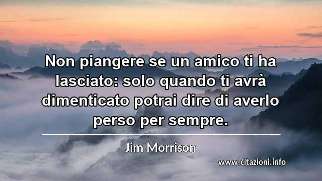 “Non piangere se un amico ti ha lasciato: solo quando ti avrà dimenticato potrai dire di averlo perso per sempre.”