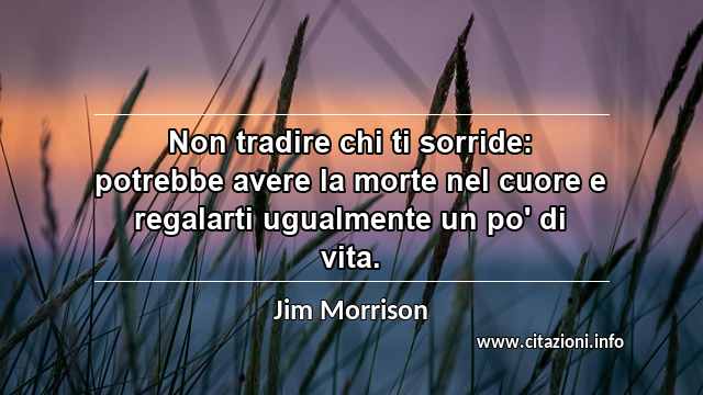 “Non tradire chi ti sorride: potrebbe avere la morte nel cuore e regalarti ugualmente un po' di vita.”