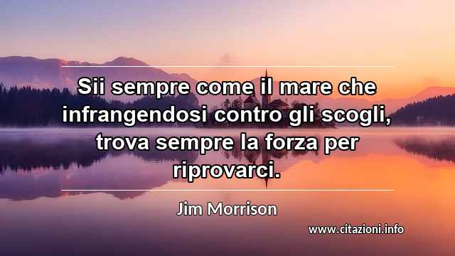 “Sii sempre come il mare che infrangendosi contro gli scogli, trova sempre la forza per riprovarci.”