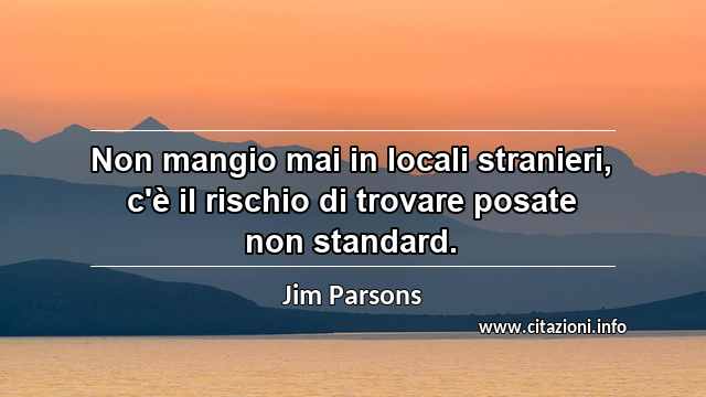 “Non mangio mai in locali stranieri, c'è il rischio di trovare posate non standard.”