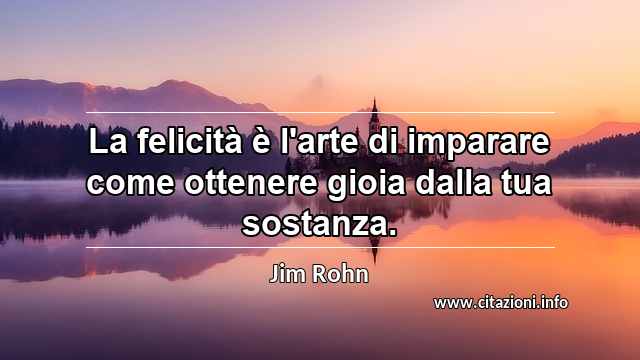 “La felicità è l'arte di imparare come ottenere gioia dalla tua sostanza.”