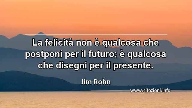 “La felicità non è qualcosa che postponi per il futuro; è qualcosa che disegni per il presente.”