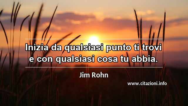 “Inizia da qualsiasi punto ti trovi e con qualsiasi cosa tu abbia.”