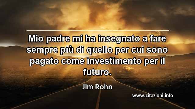 “Mio padre mi ha insegnato a fare sempre più di quello per cui sono pagato come investimento per il futuro.”