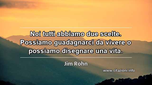 “Noi tutti abbiamo due scelte. Possiamo guadagnarci da vivere o possiamo disegnare una vita.”