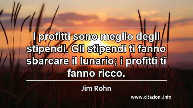 “I profitti sono meglio degli stipendi. Gli stipendi ti fanno sbarcare il lunario; i profitti ti fanno ricco.”