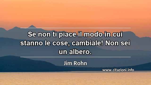 “Se non ti piace il modo in cui stanno le cose, cambiale! Non sei un albero.”