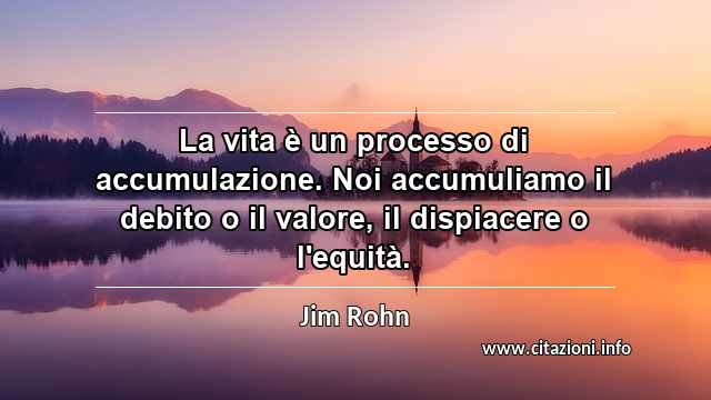 “La vita è un processo di accumulazione. Noi accumuliamo il debito o il valore, il dispiacere o l'equità.”