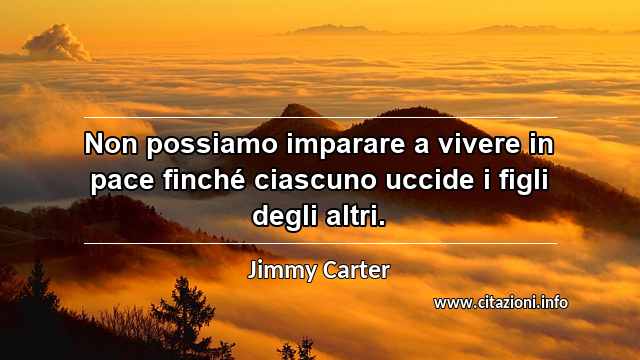 “Non possiamo imparare a vivere in pace finché ciascuno uccide i figli degli altri.”
